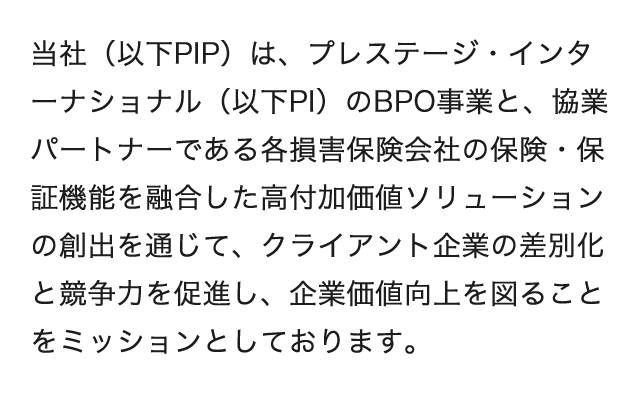 当社(以下PIP)は、プレステージ・インターナショナル(以下PI)のBPO事業と、協業パートナーである各損害保険会社の保険・保証機能を融合した高付加価値ソリューションの創出を通じて、クライアント企業の差別化と競争力を促進し、企業価値向上を図ることをミッションとしております