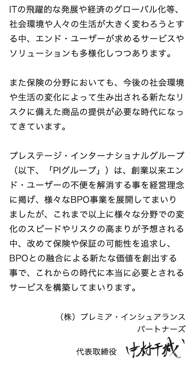 ITの飛躍的な発展や経済のグローバル化等、社会環境や人々の生活が大きく変わろうとする中、エンド・ユーザーが求めるサービスやソリューションも多様化しつつあります。また保険の分野においても、今後の社会環境や生活の変化によって生み出される新たなリスクに備えた商品の提供が必要な時代になってきています。プレステージ・インターナショナルグループ(以下、「PIグループ」)は、創業以来エンド・ユーザーの不便さを解消する事を経営理念に掲げ、様々なBPO事業を展開してまいりましたが、これまで以上に様々な分野での変化のスピードやリスクの高まりが予想される中、改めて保険や保証の可能性を追求し、BPOとの融合による新たな価値を創出する事で、これからの時代に本当に必要とされるサービスを構築してまいります。当社はPIグループのマーケティング会社として、社会やエンドユーザーの安心・安全のためのソリューション提案を通じて、新たなBPOの創造を目指します。代表取締役 中村干城