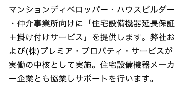 マンションディベロッパー・ハウスビルダー・仲介事業所向けに「住宅設備機器延長保証+掛け付けサービス」を提供します。弊社および(株)プレミア・プロパティ・サービスが実働の中核として実施。住宅設備機器メーカー企業とも協業しサポートを行います